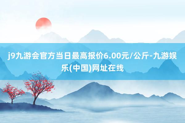 j9九游会官方当日最高报价6.00元/公斤-九游娱乐(中国)网址在线