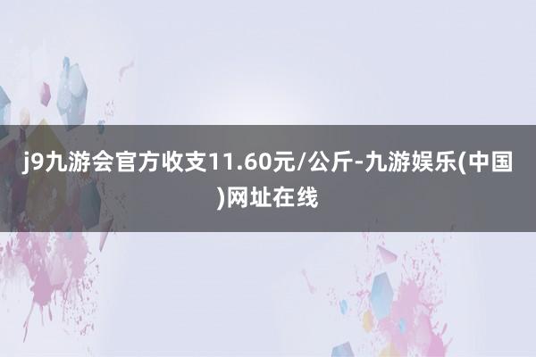 j9九游会官方收支11.60元/公斤-九游娱乐(中国)网址在线