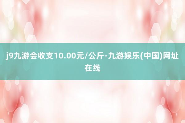 j9九游会收支10.00元/公斤-九游娱乐(中国)网址在线