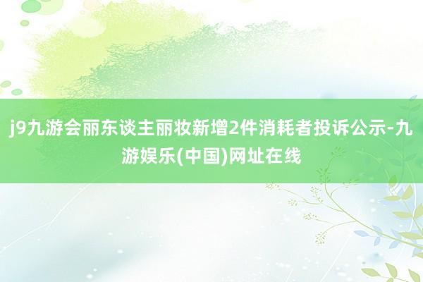 j9九游会丽东谈主丽妆新增2件消耗者投诉公示-九游娱乐(中国)网址在线