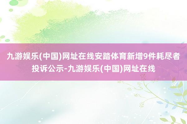 九游娱乐(中国)网址在线安踏体育新增9件耗尽者投诉公示-九游娱乐(中国)网址在线