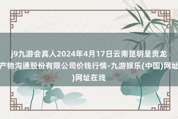 j9九游会真人2024年4月17日云南昆明呈贡龙城农产物沟通股份有限公司价钱行情-九游娱乐(中国)网址在线