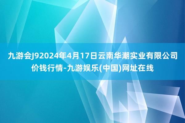 九游会J92024年4月17日云南华潮实业有限公司价钱行情-九游娱乐(中国)网址在线