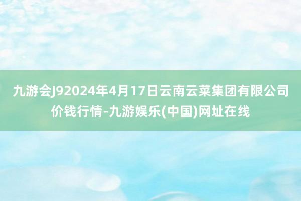 九游会J92024年4月17日云南云菜集团有限公司价钱行情-九游娱乐(中国)网址在线