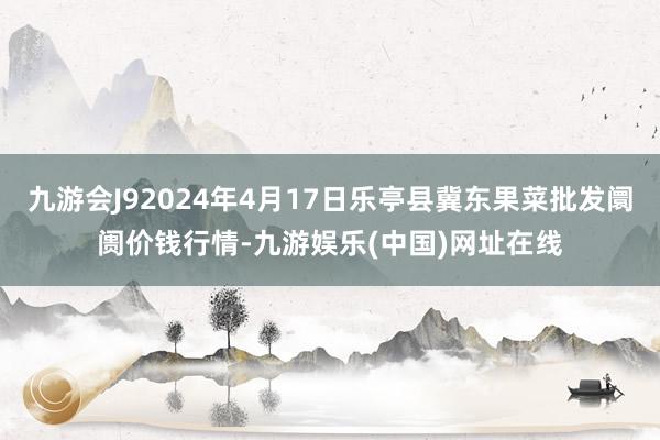 九游会J92024年4月17日乐亭县冀东果菜批发阛阓价钱行情-九游娱乐(中国)网址在线