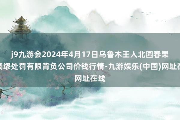 j9九游会2024年4月17日乌鲁木王人北园春果业绸缪处罚有限背负公司价钱行情-九游娱乐(中国)网址在线