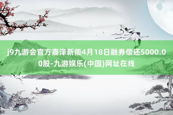 j9九游会官方嘉泽新能4月18日融券偿还5000.00股-九游娱乐(中国)网址在线