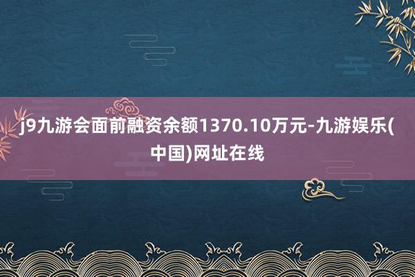 j9九游会面前融资余额1370.10万元-九游娱乐(中国)网址在线