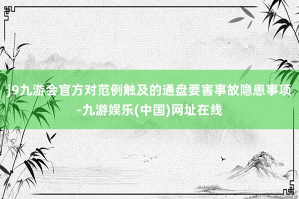 j9九游会官方对范例触及的通盘要害事故隐患事项-九游娱乐(中国)网址在线