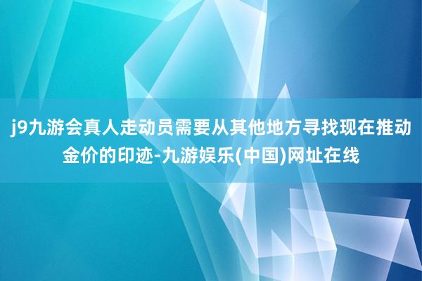 j9九游会真人走动员需要从其他地方寻找现在推动金价的印迹-九游娱乐(中国)网址在线