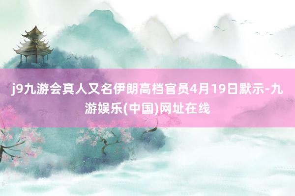 j9九游会真人又名伊朗高档官员4月19日默示-九游娱乐(中国)网址在线