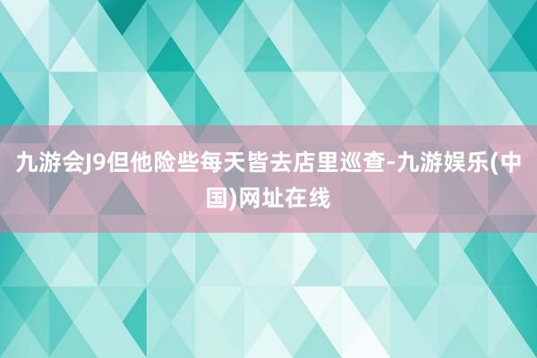 九游会J9但他险些每天皆去店里巡查-九游娱乐(中国)网址在线