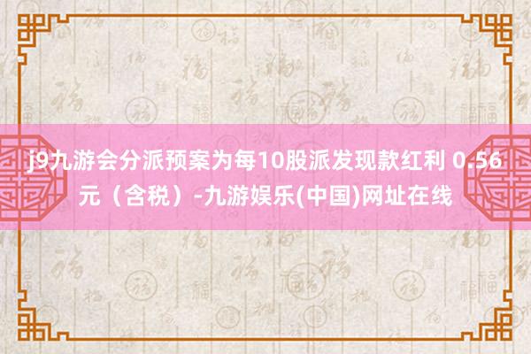 j9九游会分派预案为每10股派发现款红利 0.56元（含税）-九游娱乐(中国)网址在线