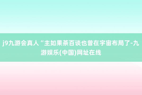 j9九游会真人“主如果茶百谈也曾在宇宙布局了-九游娱乐(中国)网址在线