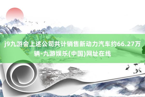 j9九游会上述公司共计销售新动力汽车约66.27万辆-九游娱乐(中国)网址在线