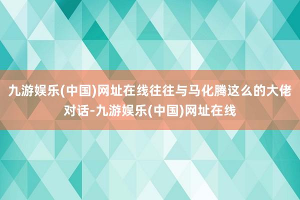 九游娱乐(中国)网址在线往往与马化腾这么的大佬对话-九游娱乐(中国)网址在线