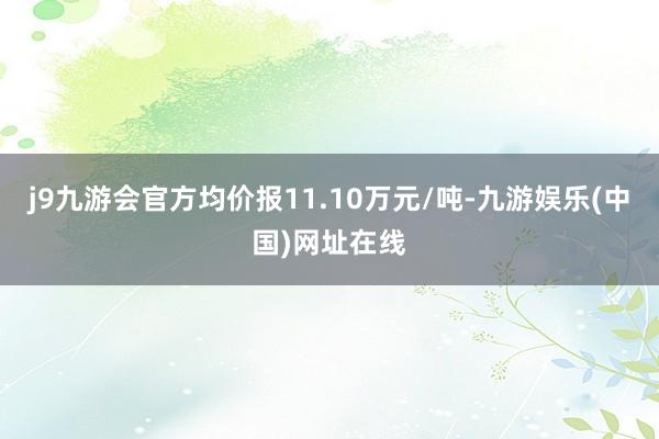 j9九游会官方均价报11.10万元/吨-九游娱乐(中国)网址在线