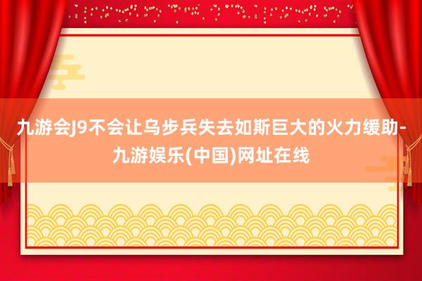 九游会J9不会让乌步兵失去如斯巨大的火力缓助-九游娱乐(中国)网址在线