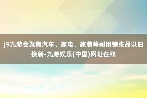 j9九游会聚焦汽车、家电、家装等耐用铺张品以旧换新-九游娱乐(中国)网址在线