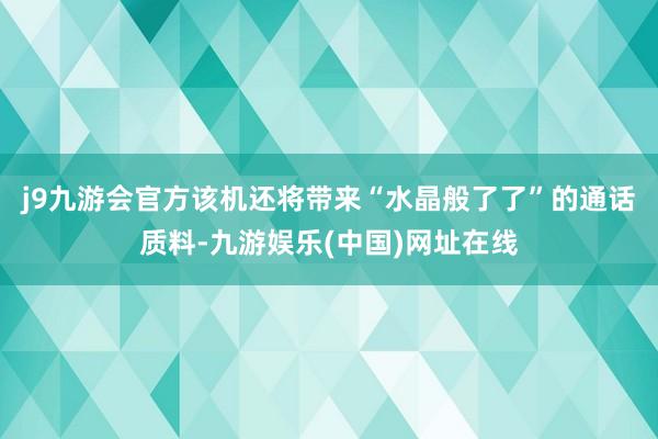 j9九游会官方该机还将带来“水晶般了了”的通话质料-九游娱乐(中国)网址在线