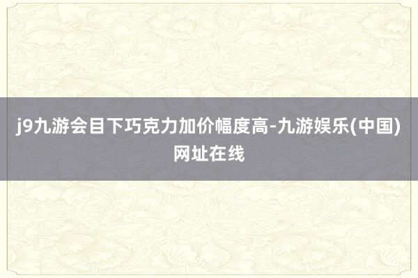 j9九游会目下巧克力加价幅度高-九游娱乐(中国)网址在线