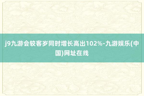 j9九游会较客岁同时增长高出102%-九游娱乐(中国)网址在线