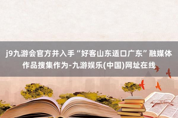 j9九游会官方并入手“好客山东适口广东”融媒体作品搜集作为-九游娱乐(中国)网址在线