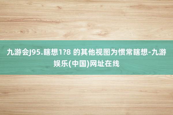 九游会J95.瞎想1?8 的其他视图为惯常瞎想-九游娱乐(中国)网址在线