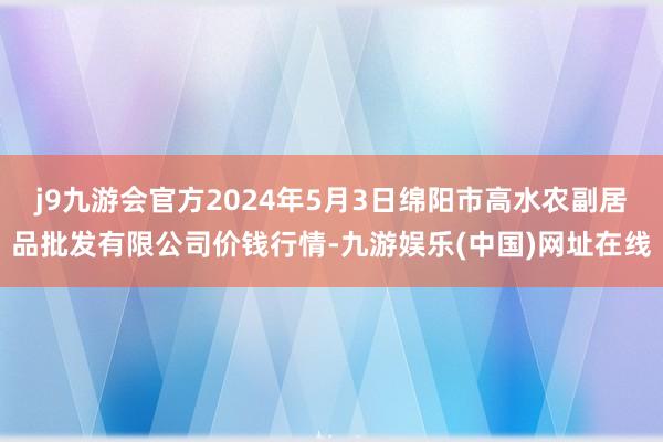 j9九游会官方2024年5月3日绵阳市高水农副居品批发有限公司价钱行情-九游娱乐(中国)网址在线