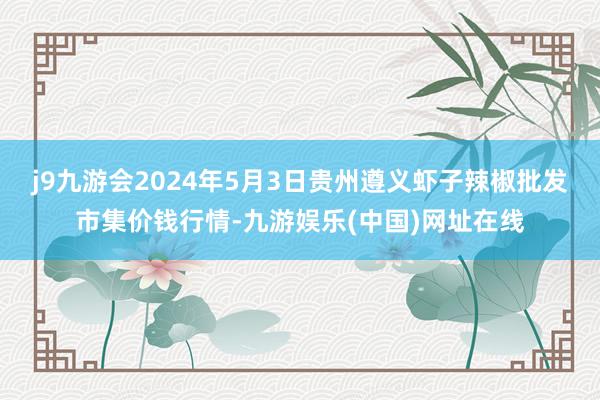 j9九游会2024年5月3日贵州遵义虾子辣椒批发市集价钱行情-九游娱乐(中国)网址在线