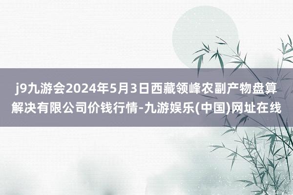 j9九游会2024年5月3日西藏领峰农副产物盘算解决有限公司价钱行情-九游娱乐(中国)网址在线