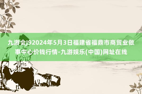 九游会J92024年5月3日福建省福鼎市商贸业做事中心价钱行情-九游娱乐(中国)网址在线