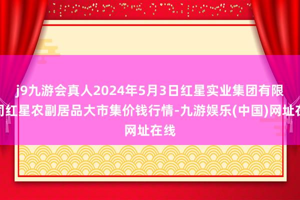 j9九游会真人2024年5月3日红星实业集团有限公司红星农副居品大市集价钱行情-九游娱乐(中国)网址在线