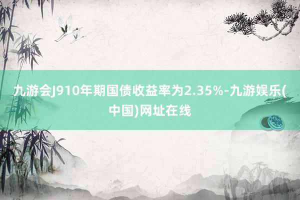 九游会J910年期国债收益率为2.35%-九游娱乐(中国)网址在线