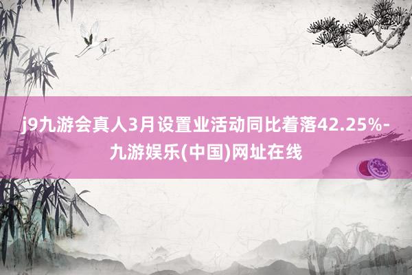 j9九游会真人3月设置业活动同比着落42.25%-九游娱乐(中国)网址在线