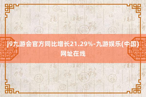 j9九游会官方同比增长21.29%-九游娱乐(中国)网址在线