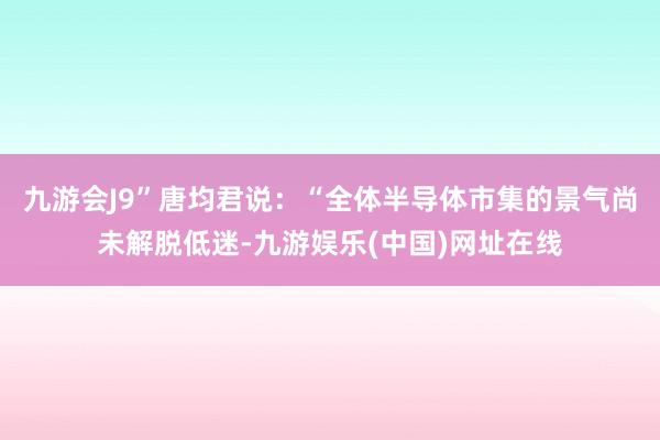 九游会J9”唐均君说：“全体半导体市集的景气尚未解脱低迷-九游娱乐(中国)网址在线