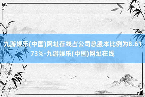 九游娱乐(中国)网址在线占公司总股本比例为8.6173%-九游娱乐(中国)网址在线