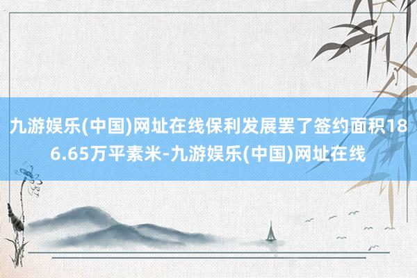 九游娱乐(中国)网址在线保利发展罢了签约面积186.65万平素米-九游娱乐(中国)网址在线