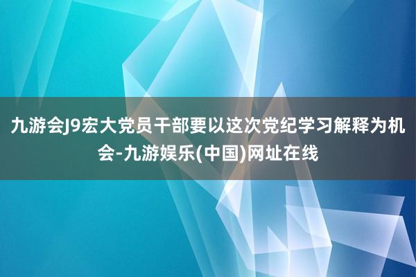 九游会J9宏大党员干部要以这次党纪学习解释为机会-九游娱乐(中国)网址在线