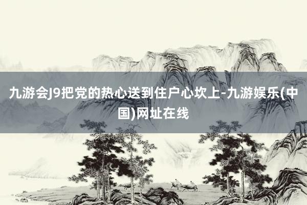 九游会J9把党的热心送到住户心坎上-九游娱乐(中国)网址在线