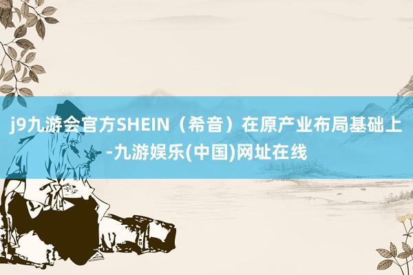 j9九游会官方SHEIN（希音）在原产业布局基础上-九游娱乐(中国)网址在线