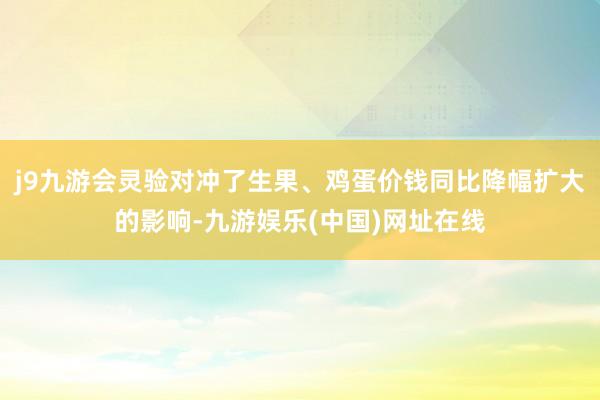 j9九游会灵验对冲了生果、鸡蛋价钱同比降幅扩大的影响-九游娱乐(中国)网址在线