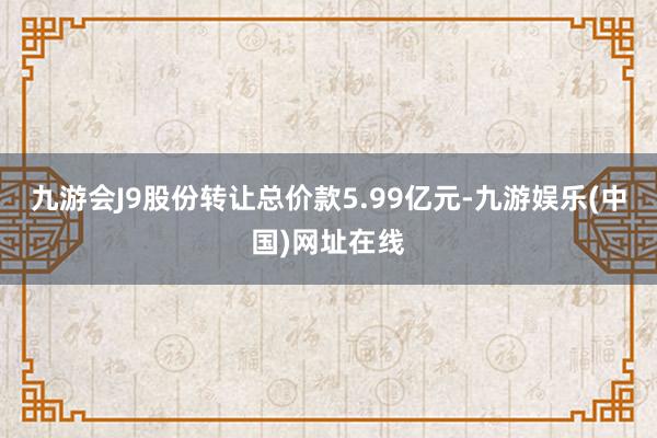 九游会J9股份转让总价款5.99亿元-九游娱乐(中国)网址在线