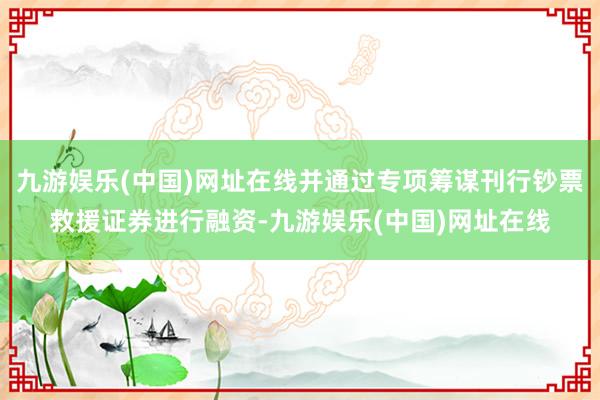 九游娱乐(中国)网址在线并通过专项筹谋刊行钞票救援证券进行融资-九游娱乐(中国)网址在线