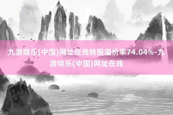 九游娱乐(中国)网址在线转股溢价率74.04%-九游娱乐(中国)网址在线