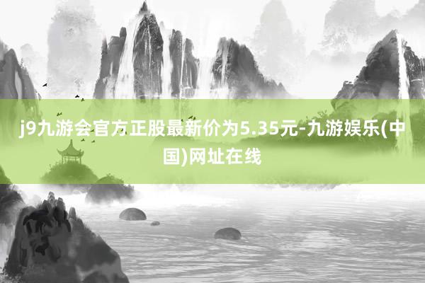 j9九游会官方正股最新价为5.35元-九游娱乐(中国)网址在线