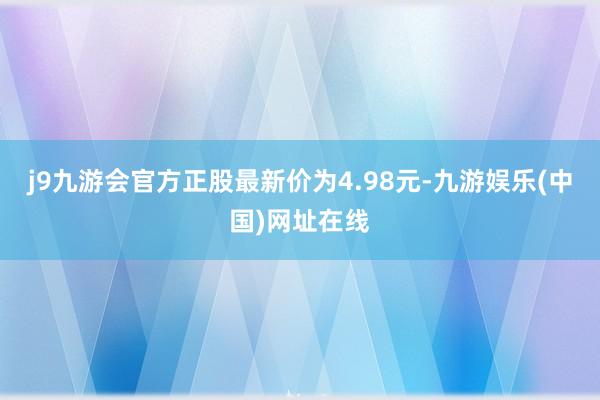 j9九游会官方正股最新价为4.98元-九游娱乐(中国)网址在线