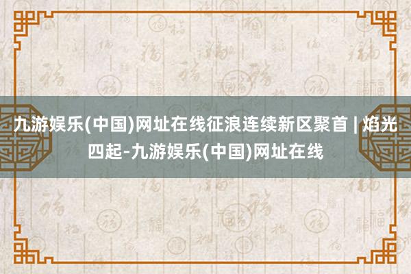 九游娱乐(中国)网址在线征浪连续新区聚首 | 焰光四起-九游娱乐(中国)网址在线