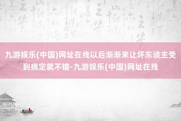 九游娱乐(中国)网址在线以后渐渐来让坏东谈主受到搞定就不错-九游娱乐(中国)网址在线